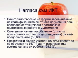 Нагласа към ИКТ  Най-голямо търсене на форми заповишаване на квалификацията се отнася до учебния план, следвано от техническа подготовка и подготовка за работа с мултимедия Смесените начини на обучение  ( отчасти присъствена и от части дистанционна )  са най-предпочитаните  (56,6%). Практически всички учители  (97,6%)  желаят да се обучават по ИКТ и да ги използват във всекидневната си работа  (98,3%). 