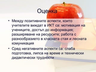 Оценка  Между позитивните аспекти, които учителите виждат в ИКТ са: мотивация на учениците, достъп до информация; разширяване на ресурсите; работа с разнообразието в класната стая и лесната комуникация Сред негативните аспекти са: слаба подготовка, липса на време и технически дидактически трудности 