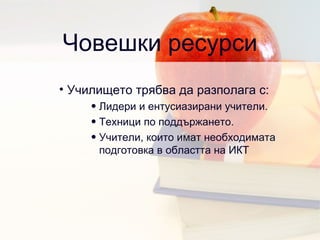 Човешки ресурси Училището трябва да разполага с: Лидери и ентусиазирани учители .  Техници по поддържането .  Учители, които имат необходимата подготовка в областта на ИКТ  