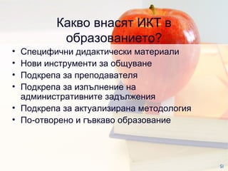 Какво внасят ИКТ в образованието? Специфични дидактически материали Нови инструменти за общуване Подкрепа за преподавателя  Подкрепа за изпълнение на административните задължения  Подкрепа за актуализирана методология  По-отворено и гъвкаво образование  SI 