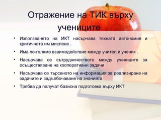Отражение на ТИК върху учениците   Използването на ИКТ насърчава тяхната автономия и критичното им мислене  . Има по-голямо взаимодействие между учител и ученик  . Насърчава се сътрудничеството между учениците за осъществяване на кооперативни задачи  Насърчава се търсеното на информация за реализиране на задачите и задълбочаване на знанията Трябва да получат базисна подготовка върху ИКТ  