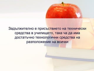 Задължително е присъствието на технически средства в училището, така ча да има достатъчно технологични средства на разположение на всички 