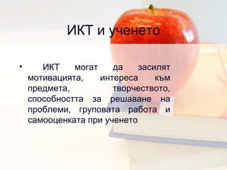 ИКТ и ученето ИКТ могат да засилят мотивацията, интереса към предмета, творчеството, способността за решаване на проблеми, груповата работа и самооценката при ученето 