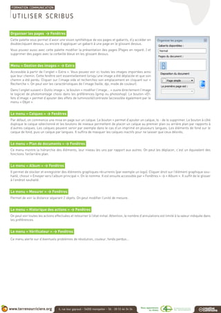 Organiser les pages > Fenêtres
Cette palette vous permet d’avoir une vision synthétique de vos pages et gabarits, d’y accéder en
doublecliquant dessus, ou encore d’appliquer un gabarit à une page en le glissant dessus.
Vous pouvez aussi avec cette palette modifier la présentation des pages (Pages en regard…) et
supprimer des pages avec la corbeille bleue en les glissant dessus.
Menu « Gestion des images » > Extra
Accessible à partir de l’onglet « Extra ». Vous pouvez voir ici toutes les images importées ainsi
que leur chemin. Cette fenêtre sert essentiellement lorsqu’une image a été déplacée et que son
chemin a été perdu. Cliquer sur l’image vide et recherchez son emplacement en cliquant sur «
Recherche ». On peut voir les caractéristiques de l’image (taille, dpi, mode de couleur).
Dans l’onglet suivant « Outils image », le bouton « modifier l’image... » ouvre directement l’image
le logiciel de photomontage choisi dans les préférences (gimp ou photoshop). Le bouton «Ef-
fets d’image » permet d’ajouter des effets de luminosité/contraste (accessible également par le
menu « Objet ».
Le menu « Calques » > Fenêtres
Par défaut, on commence une mise en page sur un calque. Le bouton + permet d’ajouter un calque, le - de le supprimer. Le bouton à côté
duplique le calque sélectionné et les boutons de niveaux permettent de placer un calque au premier plan ou arrière plan par rapports à
d’autres calques. Les calques peuvent servir par exemple dans le cas d’un imprimé en plusieurs langues. Les éléments de fond sur le
calque de fond, puis un calque par langues. Il suffira de masquer les calques inactifs pour ne laisser que ceux désirés.
Le menu « Plan de documents » > Fenêtres
Ce menu montre la hiérarchie des éléments, leur niveau les uns par rapport aux autres. On peut les déplacer, c’est un équivalent des
fonctions 1er/arrière plan.
Le menu « Album » > Fenêtres
Il permet de stocker et enregistrer des éléments graphiques récurrents (par exemple un logo). Cliquer droit sur l’élément graphique sou-
haité, choisir « Envoyer vers l’album principal ». On le nomme. Il est ensuite accessible par « Fenêtres » > « Album ». Il suffit de le glisser
à l’endroit souhaité.
Le menu « Mesurer » > Fenêtres
Permet de voir la distance séparant 2 objets. On peut modifier l’unité de mesure.
Le menu « Historique des actions » > Fenêtres
On peut voir toutes les actions effectuées et retourner à l’état initial. Attention, le nombre d’annulations est limité à la valeur indiquée dans
les préférences.
Le menu « Vérificateur » > Fenêtres
Ce menu alerte sur d’éventuels problèmes de résolution, couleur, fonds perdus...
UTILISER SCRIBUS
 