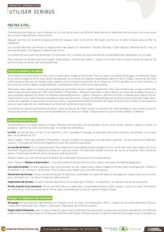 PAO PAS À PAS…
Comme pour tout logiciel, usez et abusez du clic droit de la souris qui offre de façon directe et rapide des fonctions que l’on trouve aussi
par le menu mais de façon moins directe.
Appuyer une fois sur la barre d’espace permet de naviguer dans le document. Recliquer une fois sur la barre d’espace pour arrêter la
navigation.
Les touches fléchées permettent le déplacement des objets d’1 millimètre. Touches fléchées + Shift déplace l’élément de 0,1 mm, et
touches fléchées + Ctrl déplace l’élément de 10 mm.
La molette de souris permet de scroller à la verticale. Ctrl + molette de souris permet de zoomer/dézoomer rapidement sur un objet.
Pour visionner le résultat sans les marges, fonds perdus, contours de cadres..., cliquez sur l’icone «oeil» en bas à droite du logiciel. Ca
permet d’avoir un rendu clair du résultat final.
Tracer et modifier un cadre
Tout d’abord, on choisit dans le menu outil un cadre texte, image ou forme vide. Puis on clique à un endroit de la page, on maintient cliqué
et on lache lorsque la forme nous paraît satisfaisante. Si on active les repères magnétiques dans le menu « Page », les bords de notre
cadre seront attirés par les marges oules repères s’ils se trouvent à proximité. Si on clique sur « Ctrl » pendant qu’on trace la forme, la
forme aura le même rapport largeur/hauteur, pratique pour faires carrés et cercles parfaits.
Tout autour des cadres se trouvent des poignées qui permettent de les modifier rapidement. Pour plus de précision, on peut rentrer des
valeurs précises dans la partie « XYZ » de la fenêtre « Propriétés ». Pensez à verrouiller le petit cadenas au niveau de la largeur/hauteur si
vous souhaitez agrandir ou rétrécir un élément homothétiquement. L’option « Rotation » permet d’incliner n’importe quel cadre et forme.
Cette fonction a un mode manuel accessible en haut dans les outils. Le point de référence permet de choisir le point pivot de l’objet sélec-
tionné. Par exemple, si vous placez le point au mulieu, l’agrandissement/rétrécissement de l’objet se fera sur les 4 côtés. Si vous placez le
pivot en haut à gauche, les modifications se feront vers la droite et vers le bas.
Les flèches au dessous permettent de placer l’objet au dessus de l’objet suivant, au dessous de l’objet précédent, tout en bas ou tout en
haut du document. Ces fonctions sont accessibles par clic-droit sur l’objet > Dispositions, ou par le menu «Objet» > Niveaux.
Les différentes formes
On reviendra sur les cadres textes et images. Plusieurs formes vides sont accessibles, cercle, carré, étoiles, flèches. L’option « insérer un
polygone » permet de créer une forme avec un nombre de côté définis.
Le filet, permet de faire un trait. Si on maintient « Ctrl » pendant le traçage, on peux faire des traits verticaux, horizontaux, ou en biais
avec un incrément de 15°.
Dans l’onglet « Filet » de la fenêtre « Propriétés », on peut modifier son épaisseur, son type (plein, pointillé...) et ses terminaisons (flèches,
cercles...). Ces options fonctionnent également pour des éléments vectoriels.
La courbe de bézier : Si on clique plusieurs fois simplement (sans déplacements pendant le clic), on fait des traits avec angles vifs. Si on
maintient cliqué et que l’on déplace la souris, on créé une courbe. Clic-droit pour arrêter la forme. Au cas ou on voudrait créer une forme
pleine, il faudra que le dernier point soit au plus prêt du permier.
Double-cliquer sur cette forme ouvre la fenêtre de modification de vecteur (nous y reviendrons).
Enfin, l’option « Dessin à main levée » : il est déconseillé d’utiliser cette fonction, sauf si vous avez une tablette graphique.
Les coins arrondis : On peut appliquer des coins arrondis sur des cadres texte, cadres images et formes vides rectangulaires. Fenêtre «
Propriétés » > « Formes » > Arrondis. Plus la valeur sera élevée, plus l’arrondi sera grand.
Conversion de formes : Toutes ces formes (à part le filet) sont convertibles en cadres de texte ou d’images en cliquant-droit sur la forme,
puis « Convertir en » > choisir le type de cadre souhaité.
Importation de formes : on peut importer des formes vectorielles par «Fichier» > «importer» > importer une forme vectorielle.
Forme à partir d’un caractère : Ecrire une lettre dans un cadre texte, la paramétrer (police, taille, couleur...), puis clic-droit > Convertir
en > Contours. Cela la transforme en forme vide, convertible par la suite en cadre d’image ou texte.
Grouper et dupliquer des élements
Groupage : On peut grouper des éléments en cliquant sur le 1er, puis , en maintenant « Shift », cliquer sur les autres éléments. Ensuite,
clique-droit > Grouper (ou « Objet » > Grouper). Dégrouper de la même manière.
Copié-collé d’éléments : avec scribus, lorsqu’on copie-colle un éléments (ou plusieurs), la copie viens se placer exactement sur l’élément
copié (on ne se rend pas toujours compte que l’élément à été copié). Pratique, lorsqu’on copie un élément d’une page et qu’on se place sur
UTILISER SCRIBUS
 