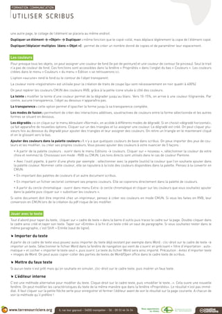 une autre page, le collage de l’élément se placera au même endroit.
Dupliquer un élément > «Objet» > Dupliquer : même fonction que le copié-collé, mais déplace légérement la copie de l’élément copié.
Dupliquer/déplacer multiples (dans « Objet ») : permet de créer un nombre donné de copies et de paramétrer leur espacement.
Les couleurs
Pour presque tous les objets, on peut assigner une couleur de fond (le pot de peinture) et une couleur de contour (le pinceau). Seul le trait
n’a pas de couleur de fond. Ces fonctions sont accessibles dans la fenêtre « Propriétés » dans l’onglet du bas « Couleurs ». Les couleurs
créées dans le menu « Couleurs » du menu « Edition » se retrouverons ici.
L’option «aucune» rend le fond ou le contour de l’objet transparent.
La couleur noire «registration» est utilisée pour la création de traits de coupe (qui sont nécessairement en noir quadri à 400%)
On peut repérer les couleurs CMJN des couleurs RVB, grâce à la petite icone située à côté des couleurs.
La teinte : modifier la teinte d’une couleur permet de la dégrader jusqu’au blanc. Vers 10-15%, on arrive à une couleur filigrannée. Par
contre, aucune transparence, l’objet au dessous n’apparaîtra pas.
La transparence : cette option permet d’opacifier la forme jusqu’à sa transparence complète.
Les modes de fusion : permettent de créer des interactions additives, soustractives de couleurs entre la forme sélectionnée et les autres
formes se situant en dessous.
Les dégradés : si on clique sur le menu déroulant «Normal», on accède à différents modes de dégradé. Si on choisit «dégradé horizontal»,
ça fait apparaître de nouvelles options. Cliquer sur un des triangles et lui assigner une couleur. Le dégradé est créé. On peut cliquer plu-
sieurs fois au dessous du dégradé pour ajouter des triangles et leur assigner des couleurs. On retire un triangle en le maintenant cliqué
et en le glissant vers le bas.
Ajouter des couleurs dans la palette couleurs : Il n’y a que quelques couleurs de base dans scribus. On peux importer des jeux de cou-
leurs et les modifier, ou créer ses propres couleurs. Vous pouvez ajouter des couleurs à votre nuancier de 5 façons :
• A partir de la palette couleurs : ouvrir dans le menu Editions > couleurs. Cliquer sur « nouveau », sélectionner la couleur de votre
choix et nommez là. Choisissez son mode : RVB ou CMJN. Les tons directs sont utilisés dans le cas de couleur Pantone.
• Avec l’outil pipette, à partir d’une photo par exemple : sélectionner avec la pipette (outils) la couleur que l’on souhaite ajouter dans
la palette couleur. Nommer cette couleur, elle se rajoutera à la liste des couleurs disponibles dans la palette. Pensez à la convertir en
CMJN.
• En important des palettes de couleurs d’un autre document scribus.
• En important un fichier vectoriel contenant ses propres couleurs. Elle se copierons directement dans la palette de couleurs.
• A partir du cercle chromatique : ouvrir dans menu Extra > cercle chromatique et cliquer sur les couleurs que vous souhaitez ajouter
dans la palette puis cliquer sur « substituer les couleurs ».
Si votre document doit être imprimé chez un imprimeur, pensez à créer vos couleurs en mode CMJN. Si vous les faites en RVB, leur
conversion en CMJN lors de la création du pdf risque de les modifier.
Jouer avec le texte
Tout d’abord pour taper du texte, cliquer sur « cadre de texte » dans la barre d’outils puis tracez le cadre sur la page. Double-cliquer dans
le cadre ainsi créé et taper son texte. Taper sur «Entrée» à la fin d’un texte créé un saut de paragraphe. Si vous souhaitez rester dans le
même paragraphe, c’est Shift + Entrée (saut de ligne).
.. Importer du texte
A partir de ce cadre de texte vous pouvez aussi importer du texte déjà existant par exemple dans Word : clic-droit sur le cadre de texte >
importer un texte. Sélectionner le fichier Word dans la fenêtre de navigation qui vient de s’ouvrir en précisant « filtre d’importation : auto-
matique » et cocher « importer le texte seul », puis ouvrir. Le texte du fichier Word sera ainsi importé. Précaution : évitez d’importer texte
+ images de Word. On peut aussi copier-coller des parties de textes de Word/Open office dans le cadre texte de scribus.
.. Mettre du faux texte
Si aucun texte n’est prêt mais qu’on souhaite en simuler, clic-droit sur le cadre texte, puis insérer un faux texte.
.. L’éditeur interne
C’est une méthode alternative pour modifier du texte. Clique-droit sur le cadre texte, puis «modifier le texte...». Cela ouvre une nouvelle
fenêtre. On peut modifier les caractéristiques du texte de la même manière que dans la fenêtre «Propriétés». Le résultat n’est pas immé-
diat. Il faut cliquer sur la petite flèche verte pour enregistrer et fermer l’éditeur avant de voir le résultat sur la page courante. A chacun de
voir la méthode qu’il préfère !
UTILISER SCRIBUS
 