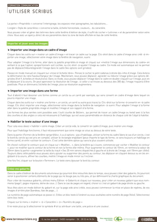 La partie « Propriétés » concerne l’interlignage, les espaces inter paragraphes, les tabulations...
L’onglet « Style de caractères » concerne la taille, échelle horizontale, couleurs... du caractère.
Vous pouvez créer et gérer des lettrines dans cette fenêtre d’édition de style, il suffit de cocher « Lettrines » et de paramétrer selon votre
choix. Vous avez un aperçu direct de vos paramètres dans la zone de texte affichée en bas de cette fenêtre.
Importer et jouer avec les images
.. Importer une image dans un cadre d’image
Cliquer dans les outils sur « insérer un cadre d’image » et tracer ce cadre sur la page. Clic-droit dans le cadre d’image ainsi créé > im-
porter une image, sélectionner votre image dans la fenêtre de navigation, ouvrir.
Pour adapter l’image à la forme, aller dans la palette propriétés> image et cliquez sur «mettre l’image aux dimensions du cadre» en
veillant à ce que l’option «proportionnel» soit cochée, ou clic-droit > ajuster l’image au cadre. Ce mode est automatique est ne permet
pas de déplacer/réduire/agrandir l’image dans le cadre (les options sont grisées).
Passez en mode manuel en cliquant sur «mise à l’échelle libre». Pensez à cocher le petit cadenas à droite des infos d’image. Cela évitera
la déformation du ratio hauteur/largeur de l’image. Maintenant, vous pouvez déplacer, agrandir ou réduire l’image grâce aux options dé-
grisées (X et Y, échelles et résolutions). Dans ce mode, vous pouvez déplacer l’image dans le cadre en double-cliquant sur l’image, puis en
la déplaçant à la souris. On peut apercevoir la résolution de l’image : si celle-ci se trouve au dessous des 300 dpi, l’image risquera d’être
pixellisée. Plus on diminuera l’échelle de l’image, plus sa résolution augmentera.
.. Importer une image dans une forme
Tout d’abord il faut dessiner une forme comme un cercle ou un carré par exemple, qui sera converti en cadre d’image dans lequel on
pourra importer une image.
Cliquer dans les outils sur « insérer une forme », un cercle, un carré ou autre puis tracez la. Clic-droit sur la forme > convertir en > cadre
image. Clic droit importer une image, sélectionner votre image dans la fenêtre de navigation > ouvrir. Pour adapter l’image à la forme
aller dans la palette propriétés image et modifiez l’image et son rapport à la forme.
Les formes les plus variées sont possibles avec l’outil courbe de Béziers , qui permet de tracer un cadre (image ou texte) avec à la fois
des courbes et des angles si cela est nécessaire à l’habillage, qui est aussi paramétrable en distance de chaque coté de l’objet à habiller.
.. Habiller le texte autour d’une image
Pour cela vous devez « habiller » votre image. Créer un cercle vide, le convertir en cadre d’image, puis insérer une image.
Pour que l’habillage fonctionne, il faut nécessairement que votre image se situe au dessus de votre texte.
Dans la partie «Forme» de la fenêtre «propriétés», il y a 4 options : pas d’habillage, utiliser la forme du cadre (dans le cas d’un cercle, c’est
le bord du cercle qui est pris en compte), utiliser le rectangle englobant (peux importe le type de forme, ce sera toujours un habillage en
forme carré), et enfin «utiliser le contour». C’est cette dernière option qui sera le plus souvent utilisée.
On choisit «utiliser le contour» puis on clique sur « Modifier... », dans la fenêtre qui s’ouvre, commencez par cocher « Modifier le contour
», pour ne modifier que le contour de la forme et non la forme elle-même. Pour augmenter le contour de 10mm, on rentrera la valeur de
20mm dans la partie « augmenter la taille du traçé » (les 20 mm serons dispatchés à gauche et à droite de l’image, soit 10mm par côtés).
Toujours dans cette palette vous pouvez alors ajouter ou supprimer des points au contour, les déplacer en cliquant dessus ou en les en-
globant à la souris, affiner les courbes, mettre l’image en mode miroir ou l’incliner.
Une fois fini, cliquer sur le bouton «Terminer». Le texte viens épouser le bord du contour.
Créez vos gabarits
Dans le cadre d’édition de documents volumineux qui pourront être retouchés dans le temps, vous pouvez créer des gabarits. Ils pourront
servir à positionner certains éléments de la page qui ne bouge pas ou très peu, et qui définissent la charte graphique du document.
Pour créer de nouveaux gabarits, utilisez menu Edition > Gabarits et cliquez sur nouveau, pour créer un nouveau gabarit que vous nom-
merez (page1, pages impaires, 4ème de couv…). Dans le cas de pages en regard, choisir si c’est un gabarit de page droite ou gauche.
Vous êtes alors en mode édition du gabarit et, sur la page vide ainsi créée, vous pouvez commencer la mise en place de repères, de vos
images d’arrière plan (bandeau, bas de page,… ).
La numéros de page automatique se passe ici. Créez un bloc texte à l’endroit ou vous souhaitez votre numéro de page (folio). Sélectionnez
votre bloc texte.
Cliquez sur le menu « insérer » > « Caractère » > « Numéro de page »
Il ne reste plus qu’à sélectionner le symbole # et lui attribuer une taille, une police et une couleur.
UTILISER SCRIBUS
 