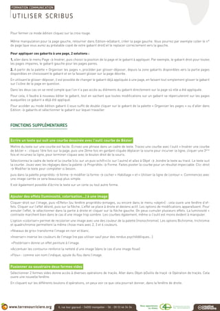 Pour fermer ce mode édition cliquez sur la croix rouge.
Même manipulation pour la page gauche, retourner dans Edition>Gabarit, créer la page gauche. Vous pourrez par exemple coller le n°
de page (que vous aurez au préalable copié de votre gabarit droit) et le replacer correctement vers la gauche.
Pour appliquer ces gabarits à une page, 2 solutions :
1. aller dans le menu Page > Insérer, puis choisir la position de la page et le gabarit à appliquer. Par exemple, le gabarit droit pour toutes
les pages impaires, le gabarit gauche pour les pages paires.
2. A partir de la palette « Organiser les pages », procéder par glisser-déposer, depuis la zone gabarits disponibles vers la partie pages
disponibles en choisissant le gabarit et en la faisant glisser sur la page désirée.
En utilisant le glisser-déposer, il est possible de changer le gabarit déjà appliquée à une page, en faisant tout simplement glisser le gabarit
sur l’icône de la page en question.
Dans les deux cas on se rend compte que l’on n’a pas accès au éléments du gabarit directement sur la page où elle a été appliquée.
Pour cela, il faudra à nouveau éditer le gabarit, tout en sachant que toutes modifications sur un gabarit se répercuteront sur les pages
auxquelles ce gabarit a déjà été appliqué.
Pour accéder au mode édition gabarit il vous suffit de double cliquer sur le gabarit de la palette « Organiser les pages » ou d’aller dans
Edition > gabarits et sélectionner le gabarit sur lequel travailler.
FONCTIONS SUPPLÉMENTAIRES
Ecrire un texte qui suit une courbe dessinée avec l’outil courbe de Bézier
Mettre du texte sur une courbe est facile. Écrivez une phrase dans un cadre de texte. Tracez une courbe avec l’outil « Insérer une courbe
de bézier » : cliquez 1ère fois sur la page, puis une 2ème fois en gardant cliquée déplacer la sourie pour incurver la ligne, cliquer une 3ème
fois et incurvez la ligne, pour terminer cliquez avec le bouton droit de la souris.
Sélectionnez le cadre de texte et la courbe (clic sur un puis schift+clic sur l’autre) et allez à Objet > Joindre le texte au tracé. Le texte suit
la courbe. Jouez avec les réglages dans la palette > Propriétés > Forme. Faites pivoter la courbe pour un résultat impeccable. Clic-droit
> Modifier le texte pour compléter si besoin.
puis dans la palette propriétés > forme > modifier la forme > cocher « Habillage » et « Utiliser la ligne de contour ». Commencez avec
une image carrée ce sera beaucoup plus simple.
Il est également possible d’écrire le texte sur un cerle ou tout autre forme.
Ajouter des effets (luminosité, colorisation...) à une image
Cliquer-droit sur l’image, puis «Effets» (ou fenêtre propriétés>images, ou encore dans le menu «objet») : cela ouvre une fenêtre d’ef-
fets. Cliquer sur l’effet désiré, puis sur la flèche. L’effet se place à droite et deviens actif. Les options de modifications apparaîssent. Pour
annuler l’effet, le sélectionner dans la partie à droite et cliquer sur la flèche gauche. On peux cumuler plusieurs effets. La luminosité +
contraste marchent bien dans le cas d’une image trop sombre. Les courbes également, même si l’outil est moins évident à manipuler.
L’option «coloriser» permet de recolorier une image avec une des couleur de la palette (monochromie). Les options Bichromie, trichromie
et quadrichromie permettent la même chose mais avec 2, 3 et 4 couleurs.
«Niveaux de gris» transforme l’image en noir et blanc.
«Inverser» inverse les couleurs de l’image (ne pas utiliser sauf pour des rendus psychédéliques...)
«Postériser» donne un effet peinture à l’image.
«Accentuer les contours» renforce la netteté d’une image (dans le cas d’une image floue)
«Flou» : comme son nom l’indique, ajoute du flou dans l’image.
Fusionner ou soustraire deux formes vides
Sélectionner 2 formes vides donne accès à diverses opérations de traçés. Aller dans Objet>Outils de traçé > Opération de traçés. Cela
ouvre une nouvelle fenêtre.
En cliquant sur les différents boutons d’opérations, on peux voir ce que cela pourrait donner, dans la fenêtre de droite.
UTILISER SCRIBUS
 