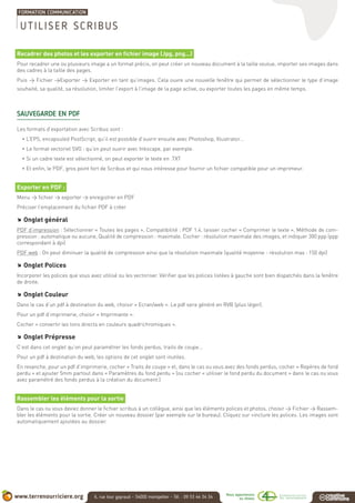 Recadrer des photos et les exporter en fichier image (Jpg, png...)
Pour recadrer une ou plusieurs image a un format précis, on peut créer un nouveau document à la taille voulue, importer ses images dans
des cadres à la taille des pages.
Puis > Fichier >Exporter > Exporter en tant qu’images. Cela ouvre une nouvelle fenêtre qui permet de sélectionner le type d’image
souhaité, sa qualité, sa résolution, limiter l’export à l’image de la page active, ou exporter toutes les pages en même temps.
SAUVEGARDE EN PDF
Les formats d’exportation avec Scribus sont :
• L’EPS, encapsuled PostScript, qu’il est possible d’ouvrir ensuite avec Photoshop, Illustrator…
• Le format vectoriel SVG : qu’on peut ouvrir avec Inkscape, par exemple.
• Si un cadre texte est sélectionné, on peut exporter le texte en .TXT
• Et enfin, le PDF, gros point fort de Scribus et qui nous intéresse pour fournir un fichier compatible pour un imprimeur.
Exporter en PDF :
Menu > fichier > exporter > enregistrer en PDF
Préciser l’emplacement du fichier PDF à créer
.. Onglet général
PDF d’impression : Sélectionner « Toutes les pages », Compatibilité : PDF 1.4, laisser cocher « Comprimer le texte », Méthode de com-
pression : automatique ou aucune, Qualité de compression : maximale. Cocher : résolution maximale des images, et indiquer 300 ppp (ppp
correspondant à dpi)
PDF web : On peut diminuer la qualité de compression ainsi que la résolution maximale (qualité moyenne - résolution max : 150 dpi)
.. Onglet Polices
Incorporer les polices que vous avez utilisé ou les vectoriser. Vérifier que les polices listées à gauche sont bien dispatchés dans la fenêtre
de droite.
.. Onglet Couleur
Dans le cas d’un pdf à destination du web, choisir « Ecran/web ». Le pdf sera généré en RVB (plus léger).
Pour un pdf d’imprimerie, choisir « Imprimante ».
Cocher « convertir les tons directs en couleurs quadrichromiques ».
.. Onglet Prépresse
C’est dans cet onglet qu’on peut paramétrer les fonds perdus, traits de coupe...
Pour un pdf à destination du web, les options de cet onglet sont inutiles.
En revanche, pour un pdf d’imprimerie, cocher « Traits de coupe » et, dans le cas ou vous avez des fonds perdus, cocher « Repères de fond
perdu » et ajouter 5mm partout dans « Paramètres du fond perdu » (ou cocher « utiliser le fond perdu du document » dans le cas ou vous
avez paramétré des fonds perdus à la création du document.)
Rassembler les éléments pour la sortie
Dans le cas ou vous deviez donner le fichier scribus à un collègue, ainsi que les éléments polices et photos, choisir > Fichier > Rassem-
bler les éléments pour la sortie. Créer un nouveau dossier (par exemple sur le bureau). Cliquez sur «inclure les polices. Les images sont
automatiquement ajoutées au dossier.
UTILISER SCRIBUS
 