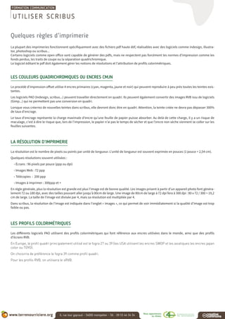 Quelques règles d’imprimerie
La plupart des imprimeries fonctionnent spécifiquement avec des fichiers pdf haute déf, réalisables avec des logiciels comme indesign, illustra-
tor, photoshop ou scribus...
Certains logiciels comme open office sont capable de générer des pdfs, mais ne respectent pas forcément les normes d’impression comme les
fonds perdus, les traits de coupe ou la séparation quadrichromique.
Le logiciel éditant le pdf doit également gérer les notions de résolutions et l’attribution de profils colorimétriques.
LES COULEURS QUADRICHROMIQUES OU ENCRES CMJN
Le procédé d’impression offset utilise 4 encres primaires (cyan, magenta, jaune et noir) qui peuvent reproduire à peu près toutes les teintes exis-
tantes.
Les logiciels PAO (Indesign, scribus...) peuvent travailler directement en quadri. Ils peuvent également convertir des images RVB issu de logiciels
(Gimp...) qui ne permettent pas une conversion en quadri.
Lorsque vous créerrez de nouvelles teintes dans scribus, elle devront donc être en quadri. Attention, la teinte créée ne devra pas dépasser 300%
de taux d’encrage.
Le taux d’encrage représente la charge maximale d’encre qu’une feuille de papier puisse absorber. Au delà de cette charge, il y a un risque de
maculage, c’est à dire le risque que, lors de l’impression, le papier n’ai pas le temps de sécher et que l’encre non sèche viennent se coller sur les
feuilles suivantes.
LA RÉSOLUTION D’IMPRIMERIE
La résolution est le nombre de pixels ou points par unité de longueur. L’unité de longueur est souvent exprimée en pouces (1 pouce = 2,54 cm).
Quelques résolutions souvent utilisées :
• Écrans : 96 pixels par pouce (ppp ou dpi)
• Images Web : 72 ppp
• Télécopies : 200 ppp
• Images à imprimer : 300ppp et +
En règle générale, plus la résolution est grande est plus l’image est de bonne qualité. Les images prisent à partir d’un appareil photo font généra-
lement 72 ou 180 dpi, avec des tailles pouvant aller jusqu’à 80cm de large. Une image de 80cm de large à 72 dpi fera à 300 dpi : 80 x 72 / 300 = 19,2
cm de large. La taille de l’image est divisée par 4, mais sa résolution est multipliée par 4.
Dans scribus, la résolution de l’image est indiquée dans l’onglet « images », ce qui permet de voir immédiatement si la qualité d’image est trop
faible ou pas.
LES PROFILS COLORIMÉTRIQUES
Les différents logiciels PAO utilisent des profils colorimétriques qui font référence aux encres utilisées dans le monde, ainsi que des profils
d’écrans RVB.
En Europe, le profil quadri principalement utilisé est le fogra 27 ou 39 (les USA utilisent les encres SWOP et les asiatiques les encres japan
color ou TOYO).
On choisirra de préférence le fogra 39 comme profil quadri.
Pour les profils RVB, on utilisera le sRVB.
UTILISER SCRIBUS
 
