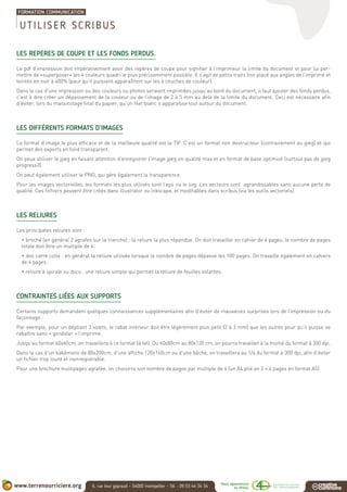 LES REPÈRES DE COUPE ET LES FONDS PERDUS.
Le pdf d’impression doit impérativement avoir des repères de coupe pour signifier à l’imprimeur la limite du document et pour lui per-
mettre de «superposer» les 4 couleurs quadri le plus précisemment possible. Il s’agit de petits traits fins placé aux angles de l’imprimé et
teintés en noir à 400% (pour qu’il puissent apparaîtrent sur les 4 couches de couleur).
Dans le cas d’une impression ou des couleurs ou photos seraient imprimées jusqu’au bord du document, il faut ajouter des fonds perdus,
c’est à dire créer un dépassement de la couleur ou de l’image de 2 à 5 mm au delà de la limite du document. Ceci est nécessaire afin
d’éviter, lors du massicotage final du papier, qu’un filet blanc n’apparaîsse tout autour du document.
LES DIFFÉRENTS FORMATS D’IMAGES
Le format d’image le plus efficace et de la meilleure qualité est le TIF. C’est un format non destructeur (contrairement au jpeg) et qui
permet des exports en fond transparent.
On peux utiliser le jpeg en faisant attention d’enregistrer l’image jpeg en qualité max et en format de base optimisé (surtout pas de jpeg
progressif).
On peut également utiliser le PNG, qui gère également la transparence.
Pour les images vectorielles, les formats les plus utilisés sont l’eps ou le svg. Les vecteurs sont agrandissables sans aucune perte de
qualité. Ces fichiers peuvent être créés dans illustrator ou inkscape, et modifiables dans scribus (via les outils vectoriels).
LES RELIURES
Les principales reliures sont :
• broché (en général 2 agrafes sur la tranche) : la reliure la plus répandue. On doit travailler en cahier de 4 pages, le nombre de pages
totale doit être un multiple de 4.
• dos carré collé : en général la reliure utilisée lorsque le nombre de pages dépasse les 100 pages. On travaille également en cahiers
de 4 pages.
• reliure à spirale ou ibico : une reliure simple qui permet la reliure de feuilles volantes.
CONTRAINTES LIÉES AUX SUPPORTS
Certains supports demandent quelques connaissances supplémentaires afin d’éviter de mauvaises surprises lors de l’impression ou du
façonnage.
Par exemple, pour un dépliant 3 volets, le rabat intérieur doit être légèrement plus petit (2 à 3 mm) que les autres pour qu’il puisse se
rabattre sans « gondoler » l’imprimé.
Jusqu’au format 40x60cm, on travaillera à ce format (à tel). Du 60x80cm au 80x120 cm, on pourra travailler à la moitié du format à 300 dpi.
Dans le cas d’un kakémono de 80x200cm, d’une affiche 120x160cm ou d’une bâche, on travaillera au 1/4 du format à 300 dpi, afin d’éviter
un fichier trop lourd et inenregistrable.
Pour une brochure multipages agrafée, on choisirra son nombre de pages par multiple de 4 (un A4 plié en 2 = 4 pages en format A5)
UTILISER SCRIBUS
 