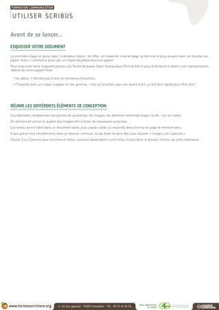 Avant de se lancer...
ESQUISSER VOTRE DOCUMENT
La première étape se passe avec l’ordinateur éteint : en effet, un travail de mise en page se termine le plus souvent avec un résultat sur
papier mais il commence aussi par un travail de préparation sur papier.
Pour esquisser votre maquette prenez une feuille de papier blanc bureautique (format A4) et pliez là de façon à obtenir une représentation
réduite de votre support final.
• Au début, n’hésitez pas à faire de nombreux brouillons,
• Travaillez avec un crayon à papier et une gomme : c’est un brouillon, pas une œuvre d’art, ça doit être rapide pour être utile !
RÉUNIR LES DIFFÉRENTS ÉLÉMENTS DE CONCEPTION.
Ces éléments comprennent les polices de caractères, les images, les éléments vectoriels (logos, fonds...) et les textes.
On vérifiera en amont la qualité des images afin d’éviter de mauvaises surprises.
Les textes seront édité dans un document word, puis copiés-collés ou importés dans la mise en page le moment venu.
Il faut placer tout ces éléments dans un dossier commun, le top étant de faire des sous-dossier « images » et « polices ».
Choisir 2 ou 3 polices pour les titres et textes courants (www.dafont.com) et les inclure dans le dossier «Fonts» de votre ordinateur.
UTILISER SCRIBUS
 