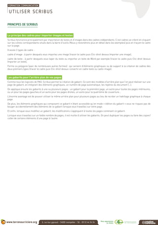 PRINCIPES DE SCRIBUS
Le principe des cadres pour importer images et textes
Scribus fonctionne principalement par importation de textes et d’images dans des cadres indépendants. C’est cadres se créent en cliquant
sur les icônes correspondants situés dans la barre d’outils (Nous y reviendrons plus en détail dans les exemples) puis en traçant le cadre
sur la page.
Il existe 3 types de cadre :
cadre d’image : à partir desquels vous importez une image (tracer le cadre puis Clic-droit dessus Importer une image),
cadre de texte : à partir desquels vous taper du texte ou importez un texte de Word par exemple (tracer le cadre puis Clic-droit dessus
Importer un texte),
Forme ou polygone (avec de nombreuses autres formes) : qui servent d’éléments graphiques ou de support à la création de cadres des
deux premiers types (tracer le cadre puis Clic-droit dessus convertir en cadre texte ou cadre image).
Les gabarits pour l’arrière plan de vos pages
Comme tous les logiciels de PAO, Scribus permet la création de gabarit. Ce sont des modèles d’arrière plan que l’on peut réaliser sur une
page de gabarit, en intégrant des éléments graphiques, un numéro de page automatique, les repères du document (…).
On applique ensuite les gabarits à une ou plusieurs pages : un gabarit pour la première page, un autre pour toutes les pages intérieures,
ou un pour les pages gauches et un autre pour les pages droites, un autre pour la quatrième de couverture…
L’énorme avantage est de pouvoir utiliser le même arrière plan pour plusieurs pages au lieu de recréer un habillage graphique à chaque
page.
De plus, les éléments graphiques qui composent ce gabarit n’étant accessible qu’en mode « édition du gabarit » vous ne risquez pas de
bouger accidentellement des éléments de ce gabarit lorsque vous travaillez sur votre page.
Et enfin, lorsque vous modifiez un gabarit, les modifications s’appliquent à toutes les pages contenant ce gabarit.
Lorsque vous travaillez sur un faible nombre de pages, il est inutile d’utiliser les gabarits. On peut dupliquer les pages ou faire des copier/
coller de certains éléments d’une page à l’autre.
UTILISER SCRIBUS
 