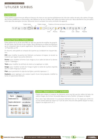 Le menu outils
Cette palette se positionne par défaut en dessous du menu et vous permet globalement de créer des cadres de texte, des cadres d’image,
des formes prédéfinies ou vectorielles, des tableaux et de lier ou délier des cadres de textes entre eux. Nous aborderons les principaux
outils dans des exemples concrets. Découvrez-les en survolant ces outils une bulle info apparaît.
Le menu Propriétés > Fenêtres > F2
Cette palette est la clé de votre PAO car elle vous permet de modifier les proprié-
tés des textes, des formes et des images. Nous aborderons en détail les éléments
qui la composent dans la partie application. (Accessible depuis le menu Fenêtre
> Propriétés ou F2)
En résumé, cette palette se compose de 6 parties qui se déplient en cliquant des-
sus :
XYZ : pour modifier la position de l’élément, sa hauteur et largeur, le reculer ou
l’avancer par rapport aux autres éléments.
Forme : pour modifier la forme d’une image ou d’un cadre de texte et lui donner
l’option « habillage ».
Texte : pour modifier les attributs du texte ou lui appliquer un style.
Image : pour modifier la taille de l’image et gérer la taille de la photo importée
dans le cadre image qui la reçoit.
Filet : pour paramétrer le style de trait (plein, pointillé, épaisseur…)
Couleurs : pour appliquer une couleur à partir d’une liste proposée, modifier la
teinte et l’opacité de l’élément.
Le menu « Espacer et aligner » > Fenêtres
Palette pour aligner et espacer les éléments entre eux tels que les cadres de texte, les
cadres images, les formes. Accessible depuis le menu Fenêtre > Espacer et aligner
Pour cela il faut sélectionner 2 ou plusieurs éléments (clic sur 1er objet puis schift+clic
sur les autres) avant de cliquer sur l’outil de votre choix de cette palette (aligner en haut,
espacer ces objets de X cm…)
Filet PipetteDélierLierRotationPlume
Cadre texte Cadre image Cadres et formes de base (convertibles)
UTILISER SCRIBUS
 