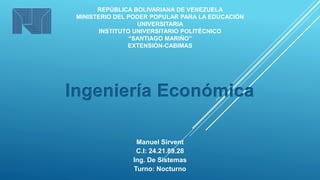 REPÚBLICA BOLIVARIANA DE VENEZUELA 
MINISTERIO DEL PODER POPULAR PARA LA EDUCACIÓN 
UNIVERSITARIA 
INSTITUTO UNIVERSITARIO POLITÉCNICO 
“SANTIAGO MARIÑO” 
EXTENSIÓN-CABIMAS 
Ingeniería Económica 
Manuel Sirvent 
C.I: 24.21.89.28 
Ing. De Sistemas 
Turno: Nocturno 
 
