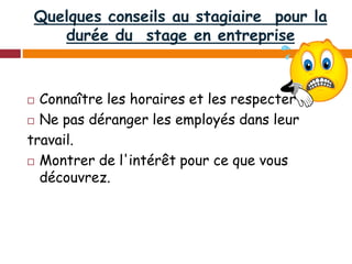 Quelques conseils au stagiaire pour la
durée du stage en entreprise
 Connaître les horaires et les respecter
 Ne pas déranger les employés dans leur
travail.
 Montrer de l'intérêt pour ce que vous
découvrez.
 