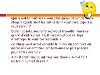  Quels outils maîtrisez-vous plus qu'au début de votre
stage ? Quels sont les outils dont vous avez appris à
vous servir ?
 Dans l'absolu, souhaiteriez-vous travailler dans ce
genre d'entreprise ? Estimez-vous que ce type
d'entreprise vous corresponde ?
 Ce stage vous a-t-il apporté le choix du parcours ou
même une orientation professionnelle plus précise
pour votre avenir ?
 A-t- il confirmé ou infirmé vos choix ? A-t-il fait
naître d'autres désirs ?
 
