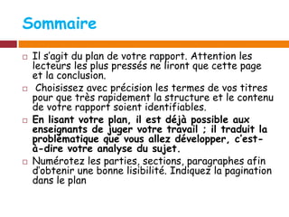 Sommaire
 Il s’agit du plan de votre rapport. Attention les
lecteurs les plus pressés ne liront que cette page
et la conclusion.
 Choisissez avec précision les termes de vos titres
pour que très rapidement la structure et le contenu
de votre rapport soient identifiables.
 En lisant votre plan, il est déjà possible aux
enseignants de juger votre travail ; il traduit la
problématique que vous allez développer, c’est-
à-dire votre analyse du sujet.
 Numérotez les parties, sections, paragraphes afin
d’obtenir une bonne lisibilité. Indiquez la pagination
dans le plan
 