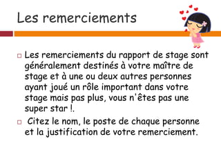 Les remerciements
 Les remerciements du rapport de stage sont
généralement destinés à votre maître de
stage et à une ou deux autres personnes
ayant joué un rôle important dans votre
stage mais pas plus, vous n'êtes pas une
super star !.
 Citez le nom, le poste de chaque personne
et la justification de votre remerciement.
 