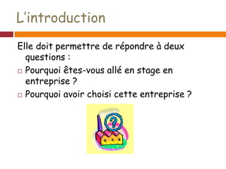 L’introduction
Elle doit permettre de répondre à deux
questions :
 Pourquoi êtes-vous allé en stage en
entreprise ?
 Pourquoi avoir choisi cette entreprise ?
 