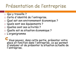 Présentation de l’entreprise
 Qui y travaille ?
 Carte d'identité de l'entreprise.
 Quel est son environnement économique ?
 Quels sont ses équipements ?
 Quelles sont ses activités ?
 Quelle est sa situation économique ?
 L’organigramme
Vous pouvez, dans cette partie, présenter votre
place et fonction dans l'entreprise, ce qui permet
d'analyser et de présenter la situation actuelle de
l'entreprise.
 