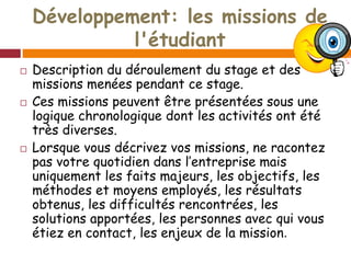 Développement: les missions de
l'étudiant
 Description du déroulement du stage et des
missions menées pendant ce stage.
 Ces missions peuvent être présentées sous une
logique chronologique dont les activités ont été
très diverses.
 Lorsque vous décrivez vos missions, ne racontez
pas votre quotidien dans l’entreprise mais
uniquement les faits majeurs, les objectifs, les
méthodes et moyens employés, les résultats
obtenus, les difficultés rencontrées, les
solutions apportées, les personnes avec qui vous
étiez en contact, les enjeux de la mission.
 