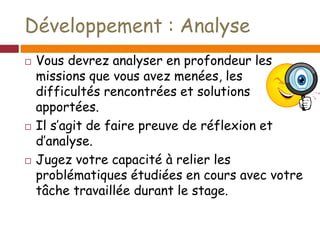 Développement : Analyse
 Vous devrez analyser en profondeur les
missions que vous avez menées, les
difficultés rencontrées et solutions
apportées.
 Il s’agit de faire preuve de réflexion et
d’analyse.
 Jugez votre capacité à relier les
problématiques étudiées en cours avec votre
tâche travaillée durant le stage.
 