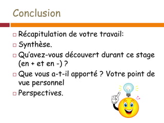 Conclusion
 Récapitulation de votre travail:
 Synthèse.
 Qu’avez-vous découvert durant ce stage
(en + et en -) ?
 Que vous a-t-il apporté ? Votre point de
vue personnel
 Perspectives.
 