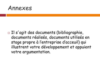 Annexes
 Il s'agit des documents (bibliographie,
documents réalisés, documents utilisés en
stage propre à l’entreprise d’acceuil) qui
illustrent votre développement et appuient
votre argumentation.
 