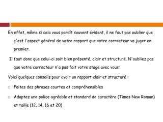 En effet, même si cela vous paraît souvent évident, il ne faut pas oublier que
c'est l'aspect général de votre rapport que votre correcteur va juger en
premier.
Il faut donc que celui-ci soit bien présenté, clair et structuré. N'oubliez pas
que votre correcteur n'a pas fait votre stage avec vous;
Voici quelques conseils pour avoir un rapport clair et structuré :
 Faites des phrases courtes et compréhensibles
 Adoptez une police agréable et standard de caractère (Times New Roman)
et taille (12, 14, 16 et 20)
 