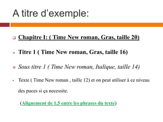 A titre d’exemple:
 Chapitre I: ( Time New roman, Gras, taille 20)
 Titre 1 ( Time New roman, Gras, taille 16)
 Sous titre 1 ( Time New roman, Italique, taille 14)
 Texte ( Time New roman , taille 12) et on peut utiliser à ce niveau
des puces si ça necessite.
(Alignement de 1,5 entre les phrases du texte)
 