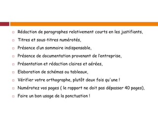  Rédaction de paragraphes relativement courts en les justifiants,
 Titres et sous-titres numérotés,
 Présence d’un sommaire indispensable,
 Présence de documentation provenant de l’entreprise,
 Présentation et rédaction claires et aérées,
 Elaboration de schémas ou tableaux,
 Vérifier votre orthographe, plutôt deux fois qu'une !
 Numérotez vos pages ( le rapport ne doit pas dépasser 40 pages),
 Faire un bon usage de la ponctuation !
 