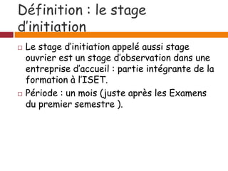 Définition : le stage
d’initiation
 Le stage d’initiation appelé aussi stage
ouvrier est un stage d’observation dans une
entreprise d’accueil : partie intégrante de la
formation à l’ISET.
 Période : un mois (juste après les Examens
du premier semestre ).
 