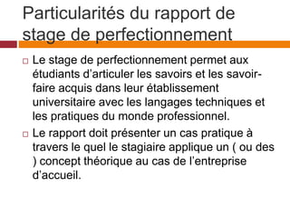 Particularités du rapport de
stage de perfectionnement
 Le stage de perfectionnement permet aux
étudiants d’articuler les savoirs et les savoir-
faire acquis dans leur établissement
universitaire avec les langages techniques et
les pratiques du monde professionnel.
 Le rapport doit présenter un cas pratique à
travers le quel le stagiaire applique un ( ou des
) concept théorique au cas de l’entreprise
d’accueil.
 