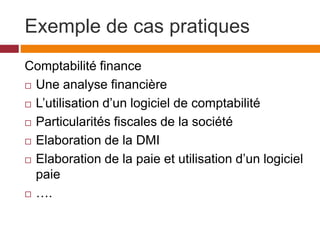 Exemple de cas pratiques
Comptabilité finance
 Une analyse financière
 L’utilisation d’un logiciel de comptabilité
 Particularités fiscales de la société
 Elaboration de la DMI
 Elaboration de la paie et utilisation d’un logiciel
paie
 ….
 