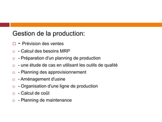 Gestion de la production:
 - Prévision des ventes
 - Calcul des besoins MRP
 - Préparation d'un planning de production
 - une étude de cas en utilisant les outils de qualité
 - Planning des approvisionnement
 - Aménagement d'usine
 - Organisation d'une ligne de production
 - Calcul de coût
 - Planning de maintenance
 