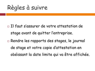 Règles à suivre
 Il faut s’assurer de votre attestation de
stage avant de quitter l’entreprise.
 Rendre les rapports des stages, le journal
de stage et votre copie d’attestation en
obéissant la date limite qui va être affichée.
 