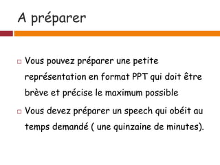 A préparer
 Vous pouvez préparer une petite
représentation en format PPT qui doit être
brève et précise le maximum possible
 Vous devez préparer un speech qui obéit au
temps demandé ( une quinzaine de minutes).
 