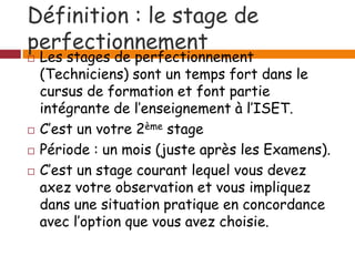 Définition : le stage de
perfectionnement
 Les stages de perfectionnement
(Techniciens) sont un temps fort dans le
cursus de formation et font partie
intégrante de l’enseignement à l’ISET.
 C’est un votre 2ème stage
 Période : un mois (juste après les Examens).
 C’est un stage courant lequel vous devez
axez votre observation et vous impliquez
dans une situation pratique en concordance
avec l’option que vous avez choisie.
 