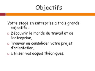 Objectifs
Votre stage en entreprise a trois grands
objectifs :
 Découvrir le monde du travail et de
l’entreprise,
 Trouver ou consolider votre projet
d’orientation,
 Utiliser vos acquis théoriques.
 