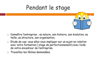 Pendant le stage
 Connaître l’entreprise : sa nature, son histoire, son évolution, sa
taille, sa structure, son organisation,
 Etude de cas: vous allez vous impliquer sur un sujet en relation
avec votre formation ( stage de perfectionnement) avec l’aide
de votre encadreur de l’entreprise.
 Travaillez les tâches demandées.
 