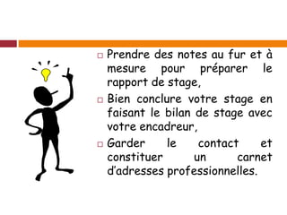  Prendre des notes au fur et à
mesure pour préparer le
rapport de stage,
 Bien conclure votre stage en
faisant le bilan de stage avec
votre encadreur,
 Garder le contact et
constituer un carnet
d’adresses professionnelles.
 
