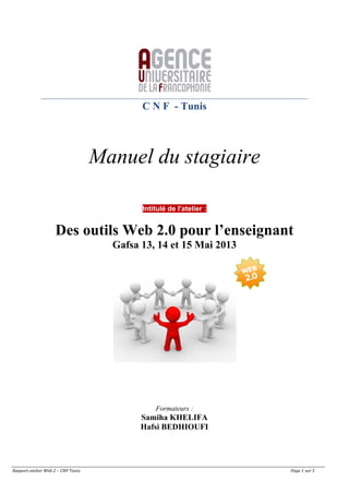 Rapport	
  atelier	
  Web	
  2	
  –	
  CNF	
  Tunis	
   	
   	
   	
   	
   	
   	
   	
   	
   	
   	
   Page	
  1	
  sur	
  5	
  
C N F - Tunis
Manuel du stagiaire
Intitulé de l'atelier :
Des outils Web 2.0 pour l’enseignant
Gafsa 13, 14 et 15 Mai 2013
Formateurs :
Samiha KHELIFA
Hafsi BEDHIOUFI
 