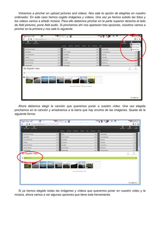 Volvemos a pinchar en upload pictures and videos. Nos sale la opción de elegirlas en nuestro
ordenador. En este caso hemos cogido imágenes y vídeos. Una vez ya hemos subido las fotos y
los videos vamos a añadir música. Para ello debemos pinchar en la parte superior derecha al lado
de Add pictures, pone Add audio. Si pinchamos ahí nos aparecen tres opciones, nosotros vamos a
pinchar en la primera y nos sale lo siguiente:

Ahora debemos elegir la canción que queremos poner a nuestro vídeo. Una vez elegida
pinchamos en la canción y arrastramos a la barra que hay encima de las imágenes. Queda de la
siguiente forma:

Si ya hemos elegido todas las imágenes y vídeos que queremos poner en nuestro vídeo y la
música, ahora vamos a ver algunas opciones que tiene esta herramienta.

 
