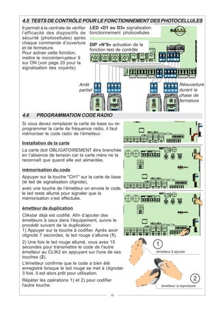 4.5 TESTS DE CONTRÔLE POUR LE FONCTIONNEMENT DES PHOTOCELLULES
Il permet à la centrale de vérifier   LED «D1 ou D3» signalisation
l’efficacité des dispositifs de       fonctionnement photocellules
sécurité (photocellules) après
chaque commande d’ouverture           DIP «N°9» activation de la
et de fermeture.                      fonction test de contrôle
Pour activer cette fonction,
mettre le microinterrupteur 9
sur ON (voir page 20 pour la
signalisation des voyants).


                               Arrêt                                               Réouverture
                               partiel                                             durant la
                                                                                   phase de
                                                                                   fermeture


4.6    PROGRAMMATION CODE RADIO
Si vous devez remplacer la carte de base ou re-
programmer la carte de fréquence radio, il faut
mémoriser le code radio de l’émetteur.

Installation de la carte
La carte doit OBLIGATOIREMENT être branchée
en l’absence de tension car la carte mère ne la
reconnaît que quand elle est alimentée.

mémorisation du code
Appuyer sur la touche "CH1" sur la carte de base
(le led de signalisation clignote),
avec une touche de l’émetteur on envoie le code,
le led reste allumé pour signaler que la
mémorisation s’est effectuèe.

émetteur de duplication
Clikstar déjà est codifié. Afin d’ajouter des
émetteurs à ceux dans l’équipement, suivre le
procédé suivant de la duplication:
1) Appuyer sur la touche à codifier. Après avoir
clignoté 7 secondes, le led rouge s’allume (1).
2) Une fois le led rouge allumé, vous avez 10
secondes pour transmettre le code de l'autre
                                                                     1
émetteur au CLIK2 en appuyant sur l'une de ses                       émetteur à ajouter
touches (2).
L'émetteur confirme que le code a bien été
enregistré lorsque le led rouge se met à clignoter
3 fois. Il est alors prêt pour utilisation.
Répèter les opérations 1) et 2) pour codifier                                               2
l'autre touche.                                                          émetteur à reproduire

                                                15
 