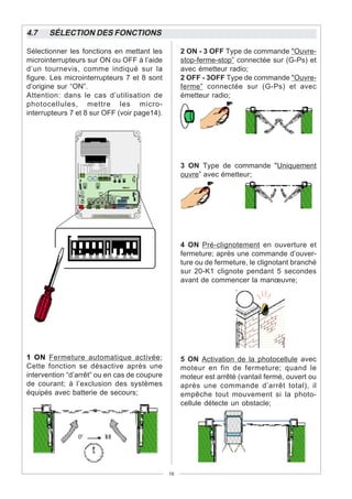 4.7    SÉLECTION DES FONCTIONS

Sélectionner les fonctions en mettant les          2 ON - 3 OFF Type de commande "Ouvre-
microinterrupteurs sur ON ou OFF à l’aide          stop-ferme-stop” connectée sur (G-Ps) et
d’un tournevis, comme indiqué sur la               avec émetteur radio;
figure. Les microinterrupteurs 7 et 8 sont         2 OFF - 3OFF Type de commande "Ouvre-
d’origine sur “ON”.                                ferme” connectée sur (G-Ps) et avec
Attention: dans le cas d’utilisation de            émetteur radio;
photocellules, mettre les micro-
interrupteurs 7 et 8 sur OFF (voir page14).




                                                   3 ON Type de commande "Uniquement
                                                   ouvre” avec émetteur;




                                                   4 ON Pré-clignotement en ouverture et
                                                   fermeture; après une commande d’ouver-
                                                   ture ou de fermeture, le clignotant branché
                                                   sur 20-K1 clignote pendant 5 secondes
                                                   avant de commencer la manœuvre;




1 ON Fermeture automatique activée;                5 ON Activation de la photocellule avec
Cette fonction se désactive après une              moteur en fin de fermeture; quand le
intervention “d’arrêt” ou en cas de coupure        moteur est arrêté (vantail fermé, ouvert ou
de courant; à l’exclusion des systèmes             après une commande d’arrêt total), il
équipés avec batterie de secours;                  empêche tout mouvement si la photo-
                                                   cellule détecte un obstacle;




                                              16
 