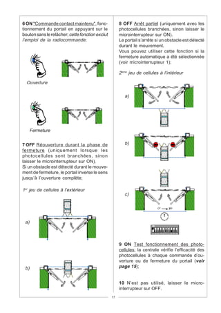 6 ON "Commande contact maintenu", fonc-               8 OFF Arrêt partiel (uniquement avec les
tionnement du portail en appuyant sur le              photocellules branchées, sinon laisser le
bouton sans le relâcher; cette fonction exclut        microinterrupteur sur ON).
l’emploi de la radiocommande;                         Le portail s’arrête si un obstacle est détecté
                                                      durant le mouvement.
                                                      Vous pouvez utiliser cette fonction si la
                                                      fermeture automatique a été sélectionnée
                                                      (voir microinterrupteur 1);

                                                      2eme jeu de cellules à l’intérieur

  Ouverture

                                                         a)




      Fermeture


7 OFF Réouverture durant la phase de                     b)
fermeture (uniquement lorsque les
photocellules sont branchées, sinon
laisser le microinterrupteur sur ON).
Si un obstacle est détecté durant le mouve-
ment de fermeture, le portail inverse le sens
jusqu’à l’ouverture complète;

1er jeu de cellules à l’extérieur
                                                         c)




 a)



                                                      9 ON Test fonctionnement des photo-
                                                      cellules; la centrale vérifie l’efficacité des
                                                      photocellules à chaque commande d’ou-
                                                      verture ou de fermeture du portail (voir
 b)                                                   page 15);


                                                      10 N’est pas utilisé, laisser le micro-
                                                      interrupteur sur OFF.
                                                 17
 
