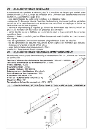 2.0    CARACTÉRISTIQUES GÉNÉRALES
Automatisme pour portails à battants jusqu’à 2,20 mètres de largeur par vantail, avec
alimentation en 230V a.c., degré de protection IP54. Ouverture des battants vers l’intérieur
seulement. Automatisme équipé d’un:
- auto-apprentissage du code entre l’émetteur et le récepteur radio;
- groupe de fin de course placé à l’avant de l’automatisme pour gérer l’arrêt du vantail en
ouverture et le ralentissement en fermeture en simplifiant les réglages à l’aide de
l’entretoise fournie avec l’appareil;
- détecteur ampèremétrique réglable qui inverse le mouvement des vantaux durant les
phases de fermeture et d’ouverture en présence d’un obstacle;
- sortie dédiée dans le tableau de commande pour le branchement d’une lampe
supplémentaire;
- bornes colorées pour distinguer les différents accessoires et simplifier les branchements
électriques.
- led de signalisation: présence de courant, programmation et test de sécurité;
- led de signalisation de sécurité: réouverture durant la phase de fermeture pas activée;
- déblocage d’urgence avec clé à trois lobes.
- câble d’alimentation du motoréducteur L=2,5m;
- protection thermique du transformateur.
2.1    CARACTÉRISTIQUES TECHNIQUES DU MOTORÉDUCTEUR
Motoréducteur monophasé électromécanique irréversible en 24V c.c., alimenté par l’armoire
de commande.
Tension d’alimentation de l’armoire de commande: 230V A.C. - 50/60Hz
Tension d’alimentation du motoréducteur: 24V D.C.
Puissance max.: 100W
Courant nominal: 4A max.
Poussée réglable: 400÷2000N
Fréquence max. d’utilisation: 45 cycles/h
Intermittence de fonctionnement: 50%
Rapport de réduction: 1/36
Poids de l’automatisme complet: 30 Kg
Ouverture Maxi: 90°
Température de fonctionnement: de -20° à +70°C
2.2    DIMENSIONS DU MOTORÉDUCTEUR ET DE L’ARMOIRE DE COMMANDE




                                             4
 