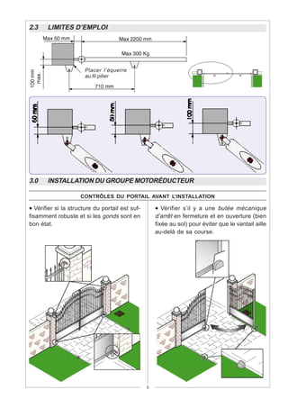 2.3    LIMITES D’EMPLOI




                       Placer l’équerre
                       au fil pilier




3.0    INSTALLATION DU GROUPE MOTORÉDUCTEUR

                     CONTRÔLES DU PORTAIL AVANT L’INSTALLATION

• Vérifier si la structure du portail est suf-       • Vérifier s’il y a une butée mécanique
fisamment robuste et si les gonds sont en            d’arrêt en fermeture et en ouverture (bien
bon état.                                            fixée au sol) pour éviter que le vantail aille
                                                     au-delà de sa course.




                                                 5
 