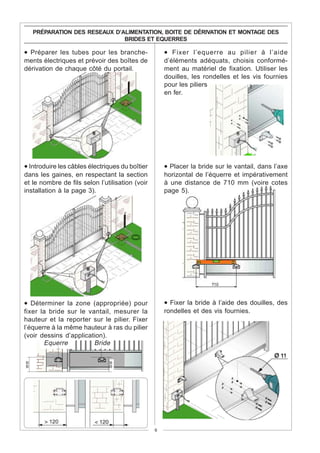 PRÉPARATION DES RESEAUX D’ALIMENTATION, BOITE DE DÉRIVATION ET MONTAGE DES
                                BRIDES ET EQUERRES

• Préparer les tubes pour les branche-               • Fixer l’equerre au pilier à l’aide
ments électriques et prévoir des boîtes de           d’éléments adéquats, choisis conformé-
dérivation de chaque côté du portail.                ment au matériel de fixation. Utiliser les
                                                     douilles, les rondelles et les vis fournies
                                                     pour les piliers
                                                     en fer.




• Introduire les câbles électriques du boîtier       • Placer la bride sur le vantail, dans l’axe
dans les gaines, en respectant la section            horizontal de l’équerre et impérativement
et le nombre de fils selon l’utilisation (voir       à une distance de 710 mm (voire cotes
installation à la page 3).                           page 5).




• Déterminer la zone (appropriée) pour               • Fixer la bride à l’aide des douilles, des
fixer la bride sur le vantail, mesurer la            rondelles et des vis fournies.
hauteur et la reporter sur le pilier. Fixer
l’équerre à la même hauteur à ras du pilier
(voir dessins d’application).
       Equerre          Bride
==




                               ==




                                                 6
 